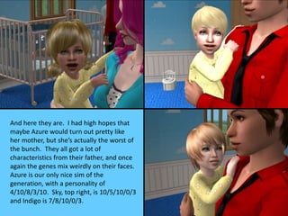And here they are. I had high hopes that
maybe Azure would turn out pretty like
her mother, but she’s actually the worst of
the bunch. They all got a lot of
characteristics from their father, and once
again the genes mix weirdly on their faces.
Azure is our only nice sim of the
generation, with a personality of
4/10/8/3/10. Sky, top right, is 10/5/10/0/3
and Indigo is 7/8/10/0/3.
 