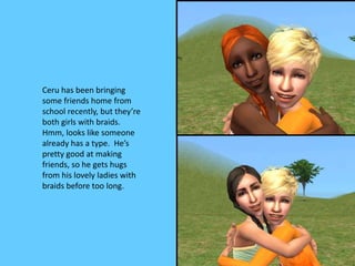 Ceru has been bringing
some friends home from
school recently, but they’re
both girls with braids.
Hmm, looks like someone
already has a type. He’s
pretty good at making
friends, so he gets hugs
from his lovely ladies with
braids before too long.
 