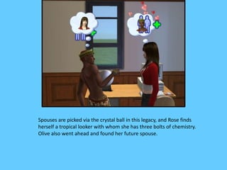 Spouses are picked via the crystal ball in this legacy, and Rose finds
herself a tropical looker with whom she has three bolts of chemistry.
Olive also went ahead and found her future spouse.
 