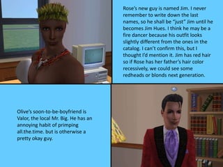 Rose’s new guy is named Jim. I never
remember to write down the last
names, so he shall be “just” Jim until he
becomes Jim Hues. I think he may be a
fire dancer because his outfit looks
slightly different from the ones in the
catalog. I can’t confirm this, but I
thought I’d mention it. Jim has red hair
so if Rose has her father’s hair color
recessively, we could see some
redheads or blonds next generation.
Olive’s soon-to-be-boyfriend is
Valor, the local Mr. Big. He has an
annoying habit of primping
all.the.time. but is otherwise a
pretty okay guy.
 