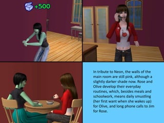 In tribute to Neon, the walls of the
main room are still pink, although a
slightly darker shade now. Rose and
Olive develop their everyday
routines, which, besides meals and
schoolwork, means daily smustling
(her first want when she wakes up)
for Olive, and long phone calls to Jim
for Rose.
 