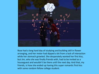 Rose had a long hard day of studying and building skill in flower
arranging, and her meter had dipped a bit from a lack of interaction
while her stomach growled. She desperately wanted her first kiss,
but Jim, who she was finally friends with, had to be invited as a
houseguest and wouldn’t be there until the next day. And that, my
friends, is how she ended up having this super romantic first kiss
with some random fellow college student.
 