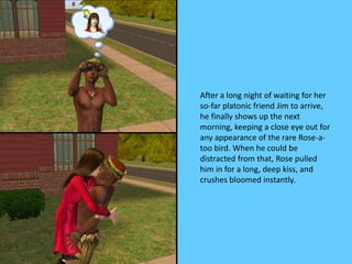 After a long night of waiting for her
so-far platonic friend Jim to arrive,
he finally shows up the next
morning, keeping a close eye out for
any appearance of the rare Rose-a-
too bird. When he could be
distracted from that, Rose pulled
him in for a long, deep kiss, and
crushes bloomed instantly.
 