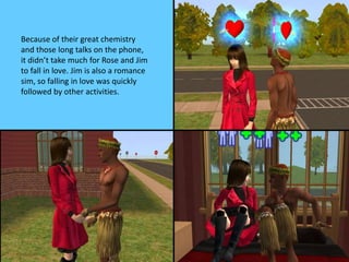 Because of their great chemistry
and those long talks on the phone,
it didn’t take much for Rose and Jim
to fall in love. Jim is also a romance
sim, so falling in love was quickly
followed by other activities.
 