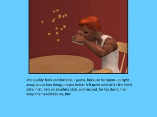 Jim quickly feels comfortable, I guess, because he opens up right
away about two things maybe better left quiet until after the third
date: first, he’s an absolute slob, and second, he has dumb hair.
Keep the headdress on, Jim!
 