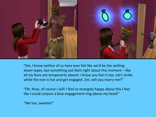 “Jim, I know neither of us have ever felt like we’d be the settling
down types, but something just feels right about this moment – like
all my fears are temporarily absent. I know you feel it too. Let’s strike
while the iron is hot and get engaged. Jim, will you marry me?”
“Oh, Rose, of course I will! I feel so strangely happy about this I feel
like I could conjure a blue engagement ring above my head!”
“Me too, sweetie!”
 
