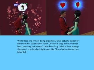 While Rose and Jim are being expedient, Olive actually takes her
time with her courtship of Valor. Of course, they also have three
bolt chemistry so it doesn’t take them long to fall in love, though
they don’t hop into bed right away like Olive’s half-sister and her
beau did.
 