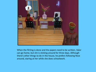 When the flirting is done and the papers need to be written, Valor
can go home, but Jim is sticking around for three days. Although
there’s other things to do in the house, he prefers following Rose
around, staring at her while she does schoolwork.
 