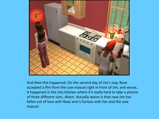 And then this happened. On the second day of Jim’s stay, Rose
accepted a flirt from the cow mascot right in front of Jim, and worse,
it happened in the tiny kitchen where it’s really hard to take a picture
of three different sims. Ahem. Actually worse is that now Jim has
fallen out of love with Rose and is furious with her and the cow
mascot.
 
