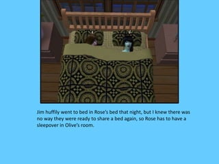 Jim huffily went to bed in Rose’s bed that night, but I knew there was
no way they were ready to share a bed again, so Rose has to have a
sleepover in Olive’s room.
 