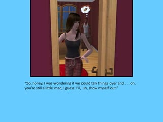“So, honey, I was wondering if we could talk things over and . . . oh,
you’re still a little mad, I guess. I’ll, uh, show myself out.”
 