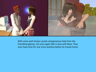 With some well-chosen socials and generous help from the
friendship glasses, Jim once again falls in love with Rose. They
even have time for one more woohoo before he travels home.
 