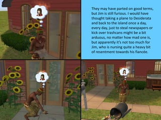 They may have parted on good terms,
but Jim is still furious. I would have
thought taking a plane to Desiderata
and back to the island once a day,
every day, just to steal newspapers or
kick over trashcans might be a bit
arduous, no matter how mad one is,
but apparently it’s not too much for
Jim, who is nursing quite a heavy bit
of resentment towards his fiancée.
 