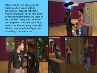 After the third time of spraying for
roaches and no sign of abating
furiousness, I began to get a little
frustrated with Jim, so I let Rose give in
to her natural tendencies and cheat on
Jim. She didn’t really cheat on him in
the first place – it was the cow’s fault,
really – but if he was going to be a butt
about it, then by golly we’ll give him
something to be mad about.
 