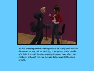 All that sleeping around making friends naturally lands Rose in
the secret society before too long. It happened in the middle
of a date, too, and the date was mysteriously over when she
got back, although the guy she was dating was still hanging
around.
 