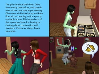 The girls continue their lives. Olive
lives mostly drama-free, and spends
most of her time dancing or cooking.
Olive does all the food prep and Rose
does all the cleaning, so it’s a pretty
equitable house. This leaves both of
them plenty of time for dancing or
chatting about construction with
streakers. Y’know, whatever floats
your boat.
 