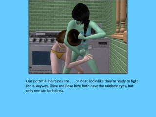 Our potential heiresses are . . . oh dear, looks like they’re ready to fight
for it. Anyway, Olive and Rose here both have the rainbow eyes, but
only one can be heiress.
 