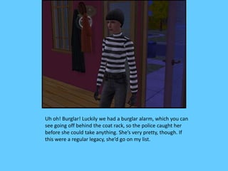 Uh oh! Burglar! Luckily we had a burglar alarm, which you can
see going off behind the coat rack, so the police caught her
before she could take anything. She’s very pretty, though. If
this were a regular legacy, she’d go on my list.
 