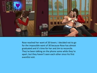 Rose reached her want of 20 lovers. I decided not to go
for the impossible want of 30 because Rose has almost
graduated and it’s time for her and Jim to reconcile.
They’ve been talking on the phone some while they’re
apart, but they haven’t seen each other since his first
eventful visit.
 