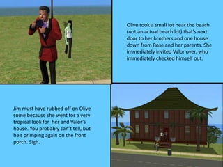 Olive took a small lot near the beach
(not an actual beach lot) that’s next
door to her brothers and one house
down from Rose and her parents. She
immediately invited Valor over, who
immediately checked himself out.
Jim must have rubbed off on Olive
some because she went for a very
tropical look for her and Valor’s
house. You probably can’t tell, but
he’s primping again on the front
porch. Sigh.
 