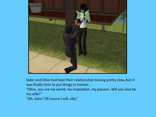 Valor and Olive had kept their relationship moving pretty slow, but it
was finally time to put things in motion.
“Olive, you are my world, my inspiration, my passion. Will you also be
my wife?”
“Oh, Valor! Of course I will, silly.”
 