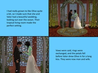I had really grown to like Olive quite
a bit, so I made sure that she and
Valor had a beautiful wedding,
looking out over the ocean. Their
tropical living room made the
perfect setting.
Vows were said, rings were
exchanged, and the petals fell
before Valor drew Olive in for a long
kiss. They were now man and wife.
 