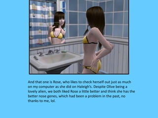 And that one is Rose, who likes to check herself out just as much
on my computer as she did on Haleigh’s. Despite Olive being a
lovely alien, we both liked Rose a little better and think she has the
better nose genes, which had been a problem in the past, no
thanks to me, lol.
 