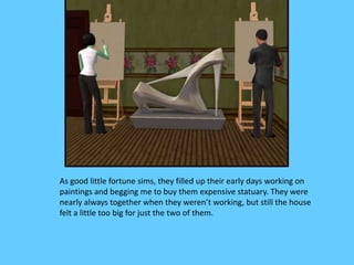 As good little fortune sims, they filled up their early days working on
paintings and begging me to buy them expensive statuary. They were
nearly always together when they weren’t working, but still the house
felt a little too big for just the two of them.
 