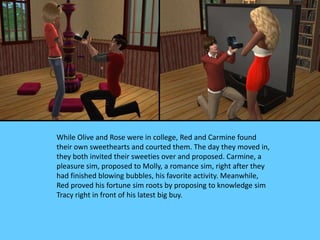 While Olive and Rose were in college, Red and Carmine found
their own sweethearts and courted them. The day they moved in,
they both invited their sweeties over and proposed. Carmine, a
pleasure sim, proposed to Molly, a romance sim, right after they
had finished blowing bubbles, his favorite activity. Meanwhile,
Red proved his fortune sim roots by proposing to knowledge sim
Tracy right in front of his latest big buy.
 