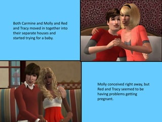 Both Carmine and Molly and Red
and Tracy moved in together into
their separate houses and
started trying for a baby.
Molly conceived right away, but
Red and Tracy seemed to be
having problems getting
pregnant.
 