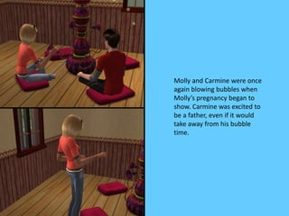 Molly and Carmine were once
again blowing bubbles when
Molly’s pregnancy began to
show. Carmine was excited to
be a father, even if it would
take away from his bubble
time.
 