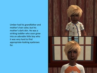 Umber had his grandfather and
mother’s hair color, but his
mother’s dark skin. He was a
striking toddler who soon grew
into an adorable little boy who
it was very hard to find
appropriate-looking eyebrows
for.
 