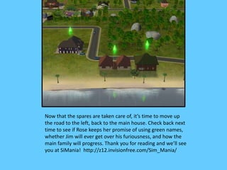 Now that the spares are taken care of, it’s time to move up
the road to the left, back to the main house. Check back next
time to see if Rose keeps her promise of using green names,
whether Jim will ever get over his furiousness, and how the
main family will progress. Thank you for reading and we’ll see
you at SiMania! http://z12.invisionfree.com/Sim_Mania/
 