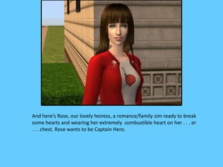 And here’s Rose, our lovely heiress, a romance/family sim ready to break
some hearts and wearing her extremely combustible heart on her . . . er
. . . chest. Rose wants to be Captain Hero.
 