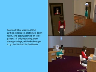 Rose and Olive waste no time
getting checked in, grabbing a dorm
room, and getting started on their
papers. I’ll only be playing them
through college, while the boys get
to go live life back in Desiderata.
 