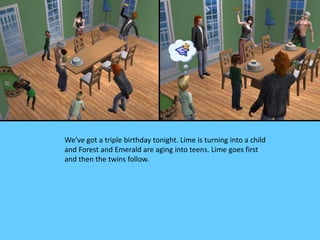 We’ve got a triple birthday tonight. Lime is turning into a child
and Forest and Emerald are aging into teens. Lime goes first
and then the twins follow.
 