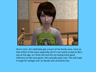Here’s Lime. He’s definitely got a touch of the family nose, more so
than either of the twins especially, but it’s not nearly as bad as Sky’s
was at this age, so I think Lilly and Jim are having some good
influence on the nose genes. He’s actually quite cute. This will make
it tough for Haleigh and I to decide who should be heir.
 