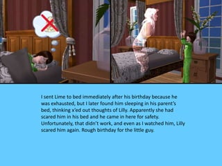 I sent Lime to bed immediately after his birthday because he
was exhausted, but I later found him sleeping in his parent’s
bed, thinking x’ed out thoughts of Lilly. Apparently she had
scared him in his bed and he came in here for safety.
Unfortunately, that didn’t work, and even as I watched him, Lilly
scared him again. Rough birthday for the little guy.
 