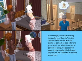 Sure enough, Lilly starts scaring
the adults too. Rose isn’t in the
pictures because she was too
awake to go back to bed after she
got scared, but when Jim tried to
go back to sleep, he got scared
again. Interestingly, Lilly followed
Sky around for a little bit but never
scared him.
 