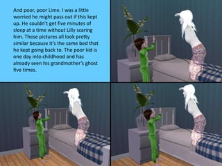 And poor, poor Lime. I was a little
worried he might pass out if this kept
up. He couldn’t get five minutes of
sleep at a time without Lilly scaring
him. These pictures all look pretty
similar because it’s the same bed that
he kept going back to. The poor kid is
one day into childhood and has
already seen his grandmother’s ghost
five times.
 