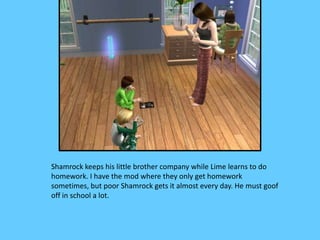 Shamrock keeps his little brother company while Lime learns to do
homework. I have the mod where they only get homework
sometimes, but poor Shamrock gets it almost every day. He must goof
off in school a lot.
 