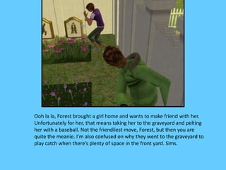 Ooh la la, Forest brought a girl home and wants to make friend with her.
Unfortunately for her, that means taking her to the graveyard and pelting
her with a baseball. Not the friendliest move, Forest, but then you are
quite the meanie. I’m also confused on why they went to the graveyard to
play catch when there’s plenty of space in the front yard. Sims.
 