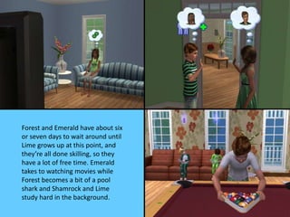 Forest and Emerald have about six
or seven days to wait around until
Lime grows up at this point, and
they’re all done skilling, so they
have a lot of free time. Emerald
takes to watching movies while
Forest becomes a bit of a pool
shark and Shamrock and Lime
study hard in the background.
 