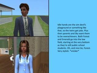 Idle hands are the sim devil’s
playground or something like
that, so the twins get jobs. Plus
their parents and Sky want them
to be overachievers. Both Forest
and Emerald go into the law
field, starting at the very bottom
as they’re still public school
students. Oh, and nice tie, Forest.
Very stylish. *snicker*
 