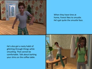 When they have time at
home, Forest likes to smustle.
He’s got quite the smustle face.
He’s also got a nasty habit of
glitching through things while
smustling. That cannot be
comfortable. Talk about barking
your shins on the coffee table.
 