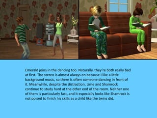 Emerald joins in the dancing too. Naturally, they’re both really bad
at first. The stereo is almost always on because I like a little
background music, so there is often someone dancing in front of
it. Meanwhile, despite the distraction, Lime and Shamrock
continue to study hard at the other end of the room. Neither one
of them is particularly fast, and it especially looks like Shamrock is
not poised to finish his skills as a child like the twins did.
 