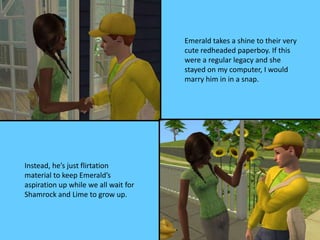 Emerald takes a shine to their very
cute redheaded paperboy. If this
were a regular legacy and she
stayed on my computer, I would
marry him in in a snap.
Instead, he’s just flirtation
material to keep Emerald’s
aspiration up while we all wait for
Shamrock and Lime to grow up.
 