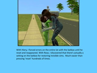 With Hiery, I forced errors on the entire lot with the batbox until he
reset and reappeared. With Rose, I discovered that there’s actually a
setting on the batbox for restoring invisible sims. Much easier than
pressing ‘reset’ hundreds of times.
 