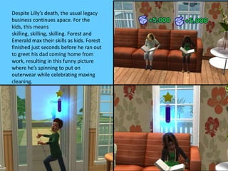 Despite Lilly’s death, the usual legacy
business continues apace. For the
kids, this means
skilling, skilling, skilling. Forest and
Emerald max their skills as kids. Forest
finished just seconds before he ran out
to greet his dad coming home from
work, resulting in this funny picture
where he’s spinning to put on
outerwear while celebrating maxing
cleaning.
 