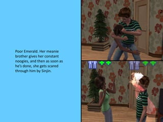 Poor Emerald. Her meanie
brother gives her constant
noogies, and then as soon as
he’s done, she gets scared
through him by Sinjin.
 
